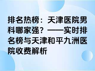 排名热榜:天津医院男科哪家强?——实时排名榜与天津和平九洲医院收费解析