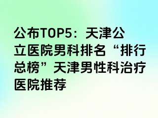公布TOP5:天津公立医院男科排名“排行总榜”天津男性科治疗医院推荐