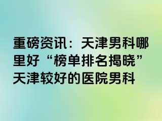 重磅资讯:天津男科哪里好“榜单排名揭晓”天津较好的医院男科