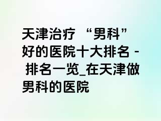 天津治疗 “男科” 好的医院十大排名 - 排名一览_在天津做男科的医院