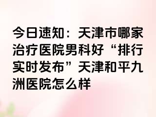 今日速知:天津市哪家治疗医院男科好“排行实时发布”天津和平九洲医院怎么样