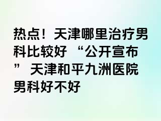 热点!天津哪里治疗男科比较好 “公开宣布” 天津和平九洲医院男科好不好