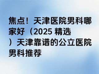 焦点!天津医院男科哪家好(2025 精选)天津靠谱的公立医院男科推荐