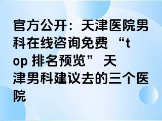 官方公开:天津医院男科在线咨询免费 “top 排名预览” 天津男科建议去的三个医院