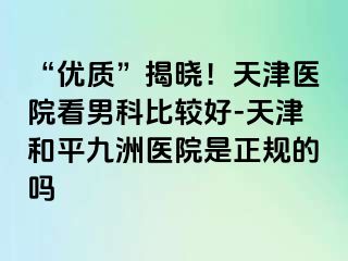 “优质”揭晓!天津医院看男科比较好-天津和平九洲医院是正规的吗