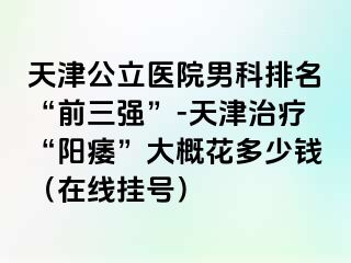 天津公立医院男科排名“前三强”-天津治疗“阳痿”大概花多少钱(在线挂号)