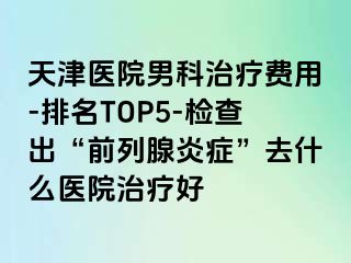 天津医院男科治疗费用-排名TOP5-检查出“前列腺炎症”去什么医院治疗好