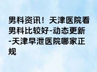 男科资讯!天津医院看男科比较好-动态更新-天津早泄医院哪家正规