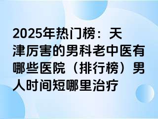 2025年热门榜:天津厉害的男科老中医有哪些医院(排行榜)男人时间短哪里治疗