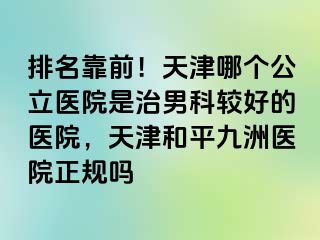 排名靠前!天津哪个公立医院是治男科较好的医院,天津和平九洲医院正规吗