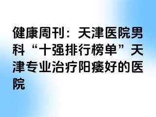 健康周刊:天津医院男科“十强排行榜单”天津专业治疗阳痿好的医院