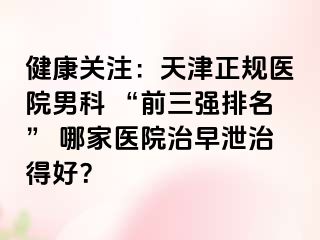 健康关注:天津正规医院男科 “前三强排名” 哪家医院治早泄治得好?