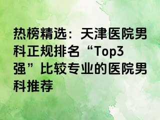 热榜精选:天津医院男科正规排名“Top3强”比较专业的医院男科推荐