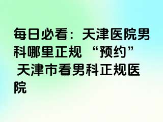 每日必看:天津医院男科哪里正规 “预约” 天津市看男科正规医院