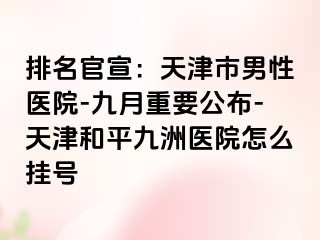 排名官宣:天津市男性医院-九月重要公布-天津和平九洲医院怎么挂号