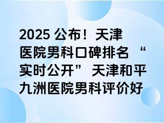 2025 公布!天津医院男科口碑排名 “实时公开” 天津和平九洲医院男科评价好