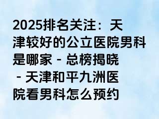 2025排名关注:天津较好的公立医院男科是哪家 - 总榜揭晓 - 天津和平九洲医院看男科怎么预约