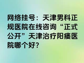 网络挂号:天津男科正规医院在线咨询“正式公开”天津治疗阳痿医院哪个好?