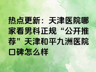 热点更新:天津医院哪家看男科正规“公开推荐”天津和平九洲医院口碑怎么样