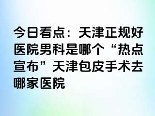今日看点:天津正规好医院男科是哪个“热点宣布”天津包皮手术去哪家医院