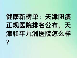 健康新榜单:天津阳痿正规医院排名公布,天津和平九洲医院怎么样?