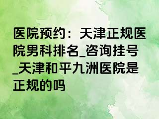 医院预约:天津正规医院男科排名_咨询挂号_天津和平九洲医院是正规的吗