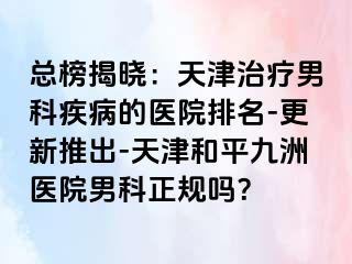 总榜揭晓:天津治疗男科疾病的医院排名-更新推出-天津和平九洲医院男科正规吗?
