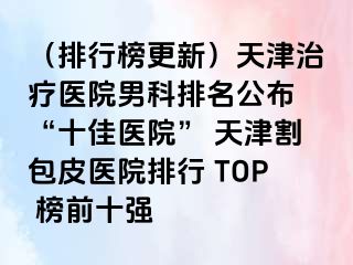 (排行榜更新)天津治疗医院男科排名公布 “十佳医院” 天津割包皮医院排行 TOP 榜前十强