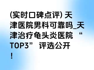 (实时口碑点评) 天津医院男科可靠吗_天津治疗龟头炎医院 “TOP3” 评选公开!