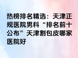 热榜排名精选:天津正规医院男科“排名前十公布”天津割包皮哪家医院好
