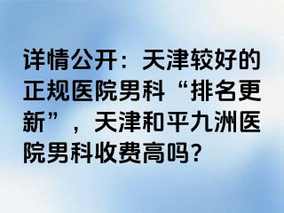 详情公开:天津较好的正规医院男科“排名更新”,天津和平九洲医院男科收费高吗?