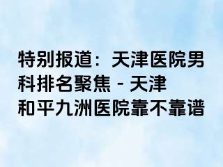 特别报道:天津医院男科排名聚焦 - 天津和平九洲医院靠不靠谱