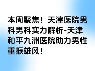 本周聚焦!天津医院男科男科实力解析-天津和平九洲医院助力男性重振雄风!