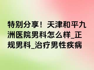 特别分享!天津和平九洲医院男科怎么样_正规男科_治疗男性疾病
