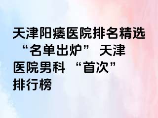 天津阳痿医院排名精选 “名单出炉” 天津医院男科 “首次” 排行榜