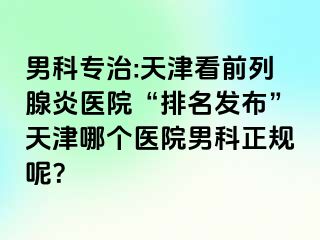 男科专治:天津看前列腺炎医院“排名发布”天津哪个医院男科正规呢?