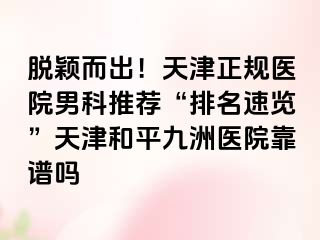 脱颖而出!天津正规医院男科推荐“排名速览”天津和平九洲医院靠谱吗