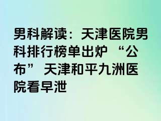 男科解读:天津医院男科排行榜单出炉 “公布” 天津和平九洲医院看早泄
