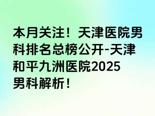 本月关注!天津医院男科排名总榜公开-天津和平九洲医院2025男科解析!