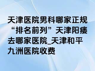 天津医院男科哪家正规“排名前列”天津阳痿去哪家医院_天津和平九洲医院收费