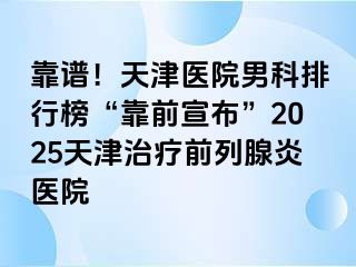 靠谱!天津医院男科排行榜“靠前宣布”2025天津治疗前列腺炎医院