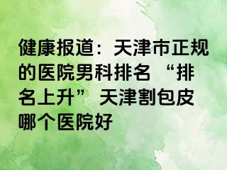 健康报道:天津市正规的医院男科排名 “排名上升” 天津割包皮哪个医院好