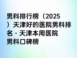 男科排行榜(2025)天津好的医院男科排名 - 天津本周医院男科口碑榜