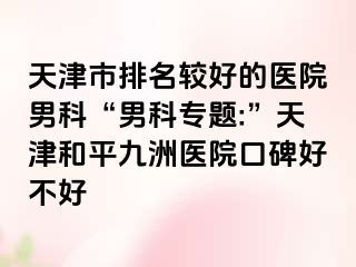 天津市排名较好的医院男科“男科专题:”天津和平九洲医院口碑好不好