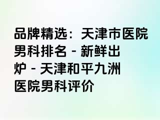 品牌精选:天津市医院男科排名 - 新鲜出炉 - 天津和平九洲医院男科评价