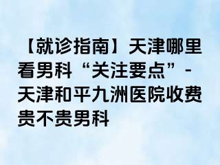 【就诊指南】天津哪里看男科“关注要点”-天津和平九洲医院收费贵不贵男科