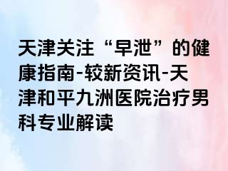 天津关注“早泄”的健康指南-较新资讯-天津和平九洲医院治疗男科专业解读