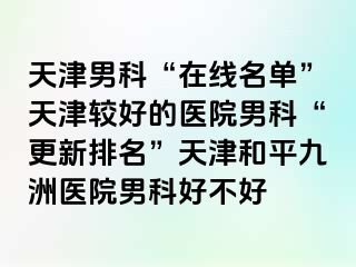 天津男科“在线名单”天津较好的医院男科“更新排名”天津和平九洲医院男科好不好