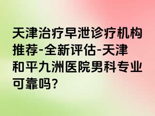 天津治疗早泄诊疗机构推荐-全新评估-天津和平九洲医院男科专业可靠吗?