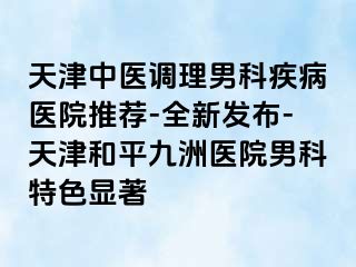 天津中医调理男科疾病医院推荐-全新发布-天津和平九洲医院男科特色显著